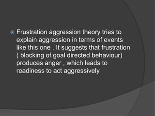  Frustration aggression theory tries to
explain aggression in terms of events
like this one . It suggests that frustration
( blocking of goal directed behaviour)
produces anger , which leads to
readiness to act aggressively
 
