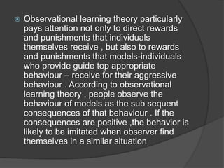  Observational learning theory particularly
pays attention not only to direct rewards
and punishments that individuals
themselves receive , but also to rewards
and punishments that models-individuals
who provide guide top appropriate
behaviour – receive for their aggressive
behaviour . According to observational
learning theory , people observe the
behaviour of models as the sub sequent
consequences of that behaviour . If the
consequences are positive ,the behavior is
likely to be imitated when observer find
themselves in a similar situation
 