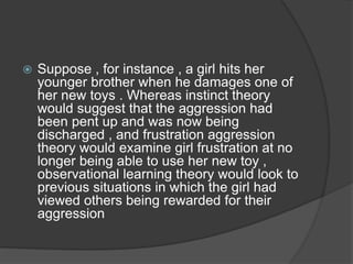  Suppose , for instance , a girl hits her
younger brother when he damages one of
her new toys . Whereas instinct theory
would suggest that the aggression had
been pent up and was now being
discharged , and frustration aggression
theory would examine girl frustration at no
longer being able to use her new toy ,
observational learning theory would look to
previous situations in which the girl had
viewed others being rewarded for their
aggression
 