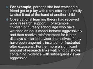  For example, perhaps she had watched a
friend get to p-lay with a toy after he painfully
twisted it out of the hand of another child
 Observational learning theory had received
wide research support . For example ,
children of nursery school age who have
watched an adult model behave aggressively
and then receive reinforcement for it later
displays similar behaviour themselves if they
have been angered , insulted , or frustrated
after exposure . Further more a significant
amount of research links watching t.v shows
containing voilence with subsequent viewer
aggression
 