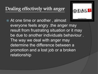 Dealing effectively with anger
 At one time or another , almost
everyone feels angry .the anger may
result from frustrating situation or it may
be due to another individuals behaviour .
The way we deal with anger may
determine the difference between a
promotion and a lost job or a broken
relationship
 