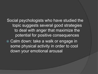 Social psychologists who have studied the
topic suggests several good strategies
to deal with anger that maximize the
potential for positive consequences
 Calm down: take a walk or engage in
some physical activity in order to cool
down your emotional arousal
 