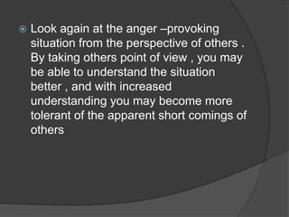  Look again at the anger –provoking
situation from the perspective of others .
By taking others point of view , you may
be able to understand the situation
better , and with increased
understanding you may become more
tolerant of the apparent short comings of
others
 