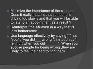  Minimize the importance of the situation .
Does it really matters that someone is
driving too slowly and that you will be able
to late to an appointment as a result ?
 Reinterpret the situation in a way that is
less bothersome
 Use language effectively by saying “I” not
“you” . “you did___ wrong “, instead say “I
felt hurt when you did ______”. When you
accuse people for being wrong ,they are
likely to feel the need to fight back
 