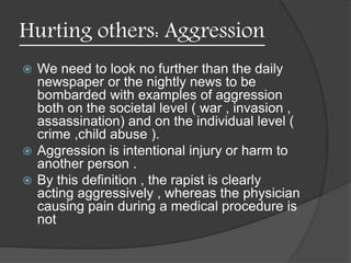 Hurting others: Aggression
 We need to look no further than the daily
newspaper or the nightly news to be
bombarded with examples of aggression
both on the societal level ( war , invasion ,
assassination) and on the individual level (
crime ,child abuse ).
 Aggression is intentional injury or harm to
another person .
 By this definition , the rapist is clearly
acting aggressively , whereas the physician
causing pain during a medical procedure is
not
 