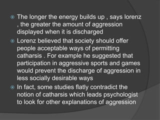  The longer the energy builds up , says lorenz
, the greater the amount of aggression
displayed when it is discharged
 Lorenz believed that society should offer
people acceptable ways of permitting
catharsis . For example he suggested that
participation in aggressive sports and games
would prevent the discharge of aggression in
less socially desirable ways
 In fact, some studies flatly contradict the
notion of catharsis which leads psychologist
to look for other explanations of aggression
 