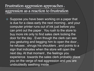 Frustration aggression approaches :
aggression as a reaction to frustration
 Suppose you have been working on a paper that
is due for a class early the next morning , and your
computer printer runs out of ink just before you
can print out the paper . You rush to the store to
buy more ink only to find sales clerk locking the
door for the day . Even though the clerk can see
you gesturing and begging him to open the door ,
he refuses , shrugs his shoulders , and points to a
sign that indicates when the store will open the
next day. At that moment , the feelings you
experience towards the sales clerk probably place
you on the verge of real aggression and you are
undoubtedly seething inside
 