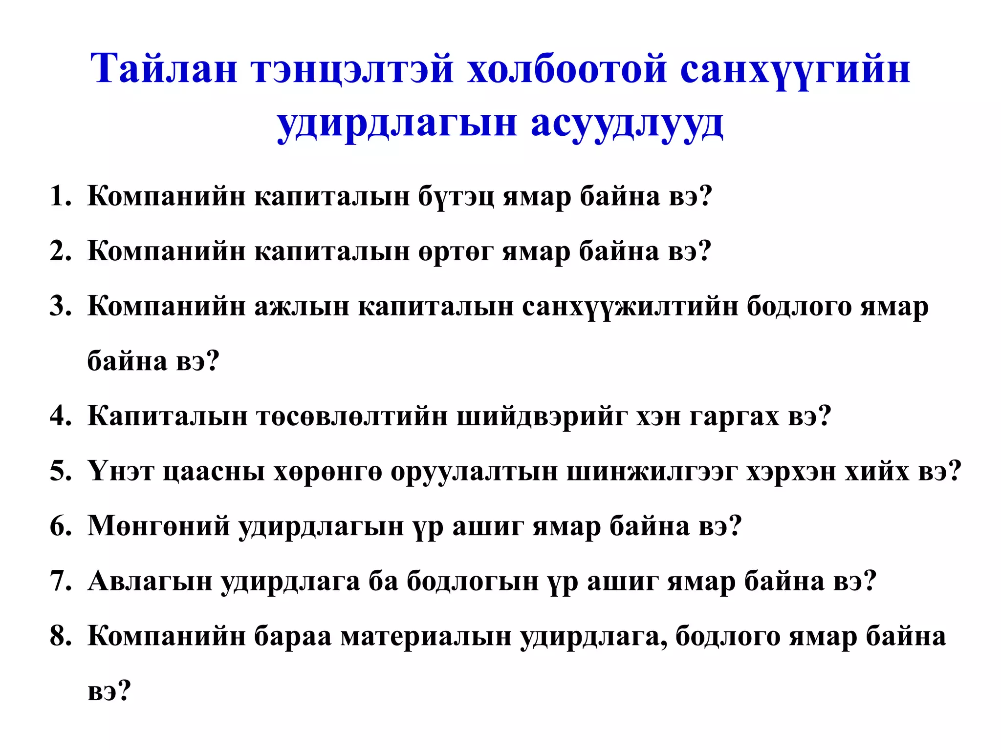 Тайлан тэнцэлтэй холбоотой санхүүгийн удирдлагын асуудлууд Компанийн капиталын бүтэц ямар байна вэ? Компанийн капиталын өртөг ямар байна вэ? Компанийн ажлын капиталын санхүүжилтийн бодлого ямар байна вэ? Капиталын төсөвлөлтийн шийдвэрийг хэн гаргах вэ? Үнэт цаасны хөрөнгө оруулалтын шинжилгээг хэрхэн хийх вэ? Мөнгөний удирдлагын үр ашиг ямар байна вэ? Авлагын удирдлага ба бодлогын үр ашиг ямар байна вэ? Компанийн бараа материалын удирдлага, бодлого ямар байна вэ? 