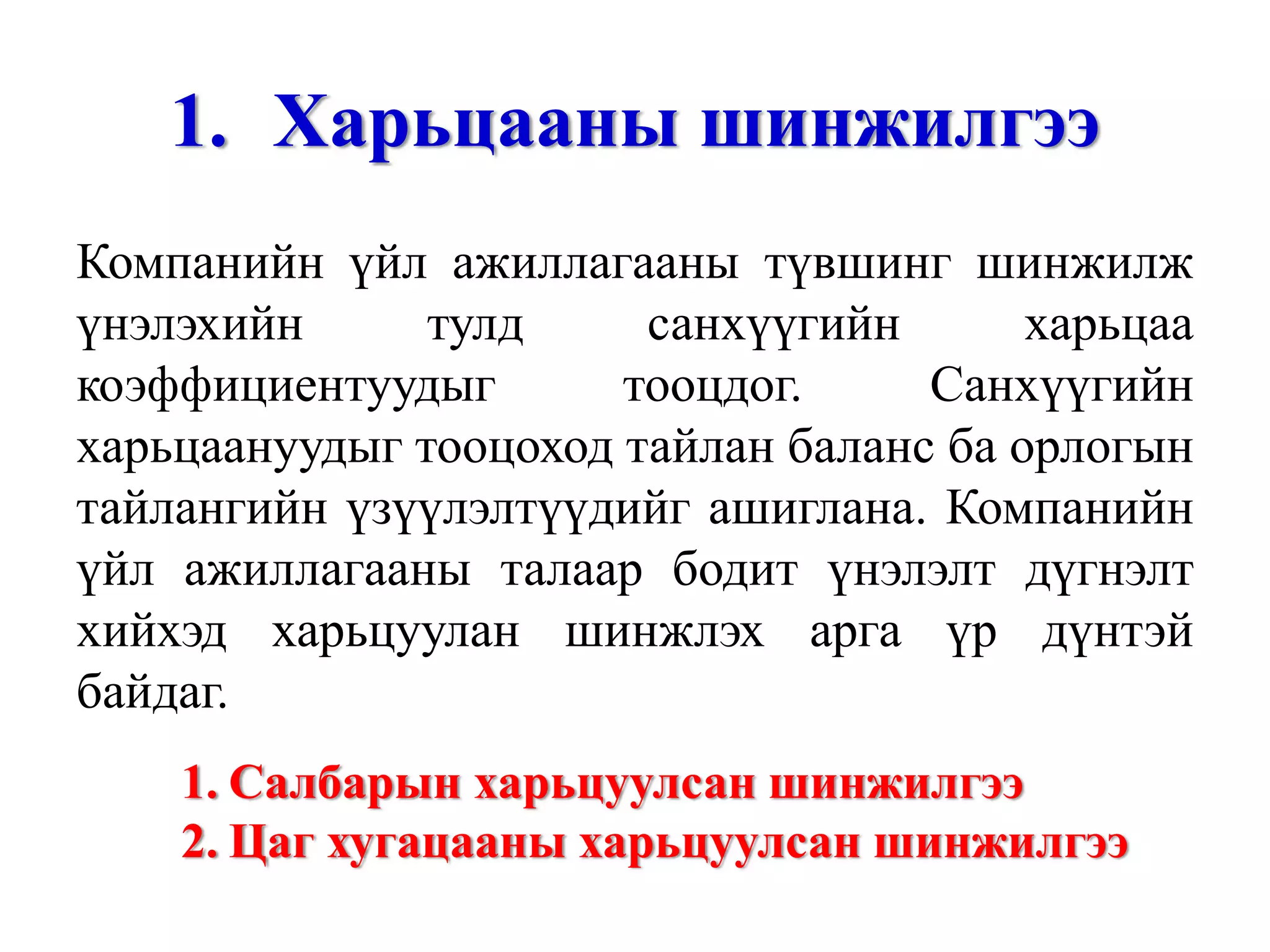 Харьцааны шинжилгээ Компанийн үйл ажиллагааны түвшинг шинжилж үнэлэхийн тулд санхүүгийн харьцаа коэффициентуудыг тооцдог. Санхүүгийн харьцаануудыг тооцоход тайлан баланс ба орлогын тайлангийн үзүүлэлтүүдийг ашиглана. Компанийн үйл ажиллагааны талаар бодит үнэлэлт дүгнэлт хийхэд харьцуулан шинжлэх арга үр дүнтэй байдаг. Салбарын харьцуулсан шинжилгээ Цаг хугацааны харьцуулсан шинжилгээ 