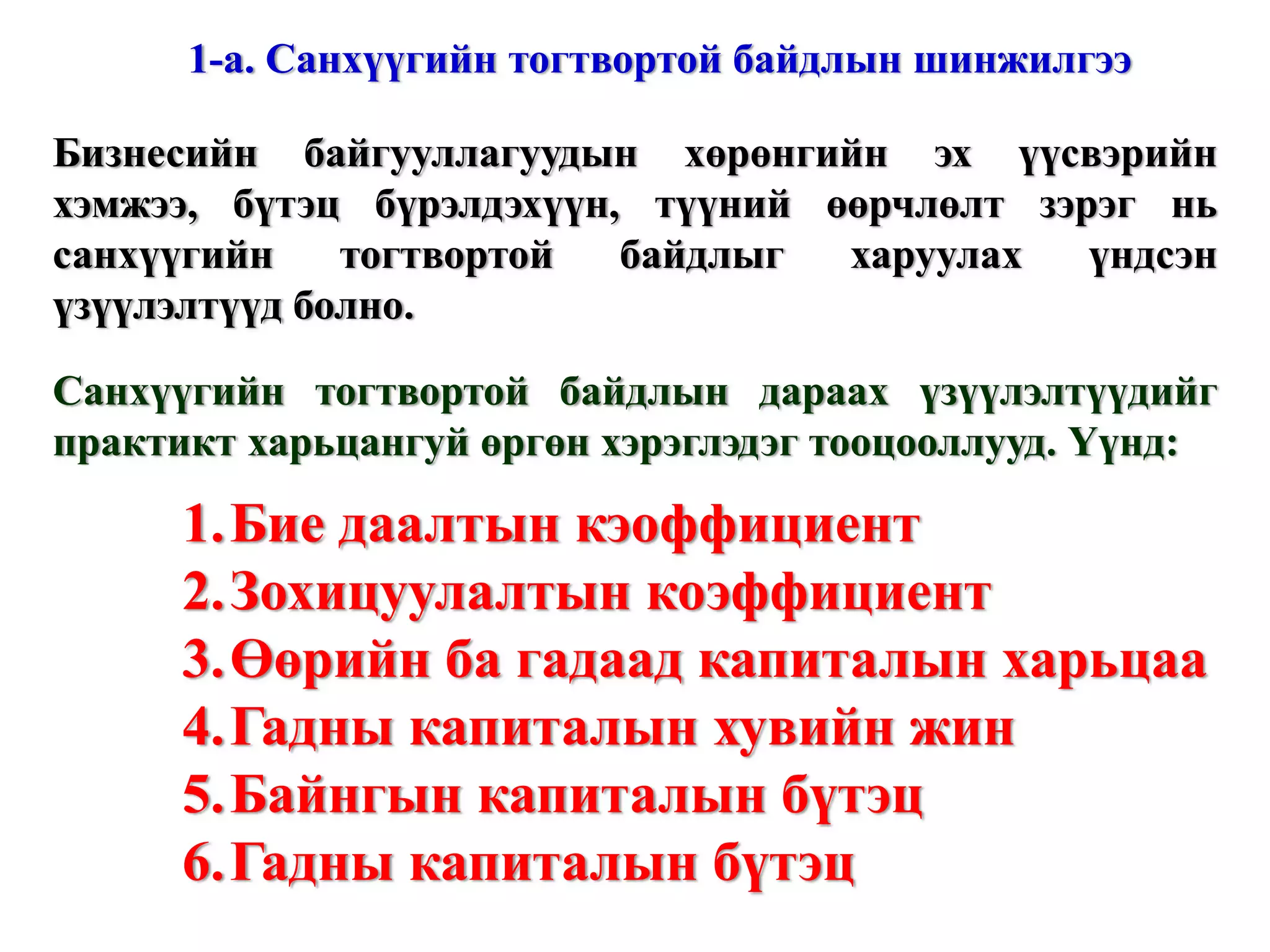 Жич: Зарим тоон утгыг эмхтгэсэн байгаа болно. Жич: Зарим тоон утгыг эмхтгэсэн байгаа болно. Энэ нь гадны эх үүсвэрээс хараат бусаар, зөвхөн өөрийн санхүүжилтээр бие дааж үйл ажиллагаа явуулах чадварыг илэрхийлэх бөгөөд өөрийн капиталын дүнг балансын нийт дүнд харьцуулж тодорхойлно. Бие даалтын кэоффициент = 0,83 www.gelegjamts.com Санхүүгийн үзүүлэлтүүд - БАЛАНС 2002 А. НИЙТ ХӨРӨНГӨ (1+2) 7 575 557,5  1. Эргэлтийн хөрөнгө 2 006 132,1  Мөнгөн хөрөнгө 11 989,7  Авлага 178 282,8  Урьдчилан төлөгдсөн зардал 1 289 371,1  Бараа материалын нөөц 526 488,5  2. Эргэлтийн бус хөрөнгө (а+б) 5 569 425,4  а.  Биет хөрөнгө 5 096 938,2  Барилга, байгууламж 5 131 413,8  Хуримтлагдсан элэгдэл (530 924,2) Тоног төхөөрөмж 955 634,9  Хуримтлагдсан элэгдэл (493 405,3) Тавилга, эд хогшил 100 654,1  Хуримтлагдсан элэгдэл (66 435,1) б. Биет бус хөрөнгө 472 487,2  Хөрөнгө оруулалт ба бусад хөрөнгө 472 487,2  Б. ӨР ТӨЛБӨР БА ЭЗЭМШИГЧДИЙН ӨМЧ (1+2) 7 575 557,4  1. Өр төлбөр (а+б) 1 280 991,3  а. Богино хугацаат өр 1 280 991,3  б. Урт хугацаат өр   2. Эзэмшигчдийн өмч ( a+ б+в) 6 294 566,1  а. Өмч   б. Хувьцаа 6 000 862,5  Энгийн хувьцаа 347 932,0  Халаасны хувьцаа (1 984,5) Нэмж төлөгдсөн капитал (1 491,8) Эзэмшигчдийн өмчийн бусад хэсэг 5 656 406,8  в. Хуримтлагдсан ашиг (алдагдал) 293 703,6  Тайлангийн үеийн (117 752,7) Өмнөх үеийн 411 456,3  ОРЛОГЫН ТАЙЛАН 2002 1. Цэвэр борлуулалт 440 012,2  Нийт борлуулалт 440 012,2  2. Борлуулсан бүтээгдэхүүний өртөг 446 568,1  3. Нийт ашиг (1-2) (6 555,9) 4. Үйл ажиллагааны зардал 133 256,3  5. Үйл ажиллагааны ашиг (алдагдал) (3-4) (139 812,2) 6. Үйл ажиллагааны бус орлого 234 086,6  Ногдол ашгийн орлого 6 510,3  Бусад 227 576,3  7. Үйл ажиллагааны бус зардал 210 187,9  Хүү, торгууль хөнгөлөлтийн зардал (5 121,4) Бусад 215 205,3  8. Ердийн ажиллагааны ашиг (алдагдал) (5+6-7) (115 913,5) 9. Онцгой шинжтэй орлого   10. Хамтарсан үйлдвэрээс олсон орлого   11. Татвар төлөхийн өмнөх ашиг (8+9+10) (115 913,5) 12. Орлогын татварын зардал 1 839,0  13. Тайлант үеийн цэвэр ашиг (алдагдал) (11-12)  (117 752,5) Бусад үзүүлэлтүүд 2002  он Нийт хувьцааны тоо 3 479 320  Эзэмшигчдийн өмч Балансын нийт дүн 6 294 566,1  7 575 557,4  