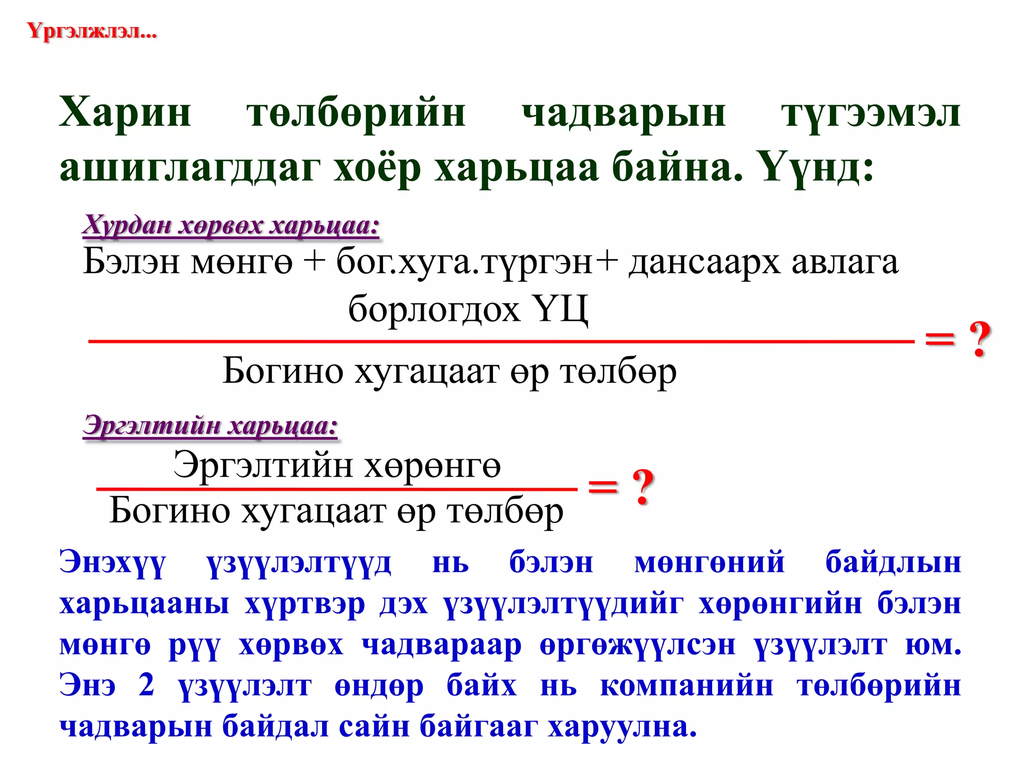 Харин төлбөрийн чадварын түгээмэл ашиглагддаг хоёр харьцаа байна. Үүнд: = ? = ? Үргэлжлэл... Хурдан хөрвөх харьцаа: Эргэлтийн харьцаа: Энэхүү үзүүлэлтүүд нь бэлэн мөнгөний байдлын харьцааны хүртвэр дэх үзүүлэлтүүдийг хөрөнгийн бэлэн мөнгө рүү хөрвөх чадвараар өргөжүүлсэн үзүүлэлт юм. Энэ 2 үзүүлэлт өндөр байх нь компанийн төлбөрийн чадварын байдал сайн байгааг харуулна. Бэлэн мөнгө + бог.хуга.түргэн + дансаарх авлага   борлогдох ҮЦ  Богино хугацаат өр төлбөр Эргэлтийн хөрөнгө Богино хугацаат өр төлбөр 
