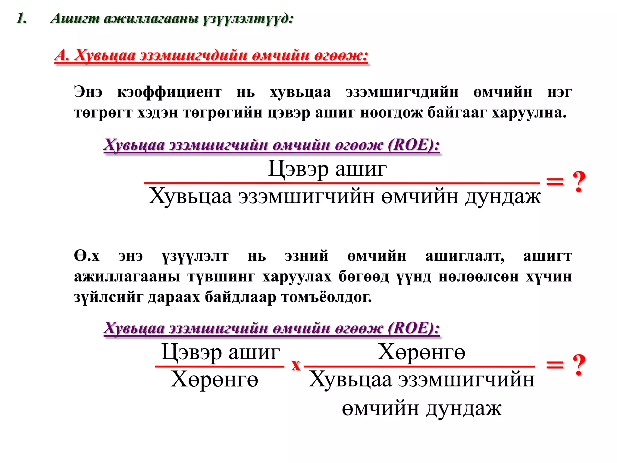 Ашигт ажиллагааны үзүүлэлтүүд: = ? А. Хувьцаа эзэмшигчдийн өмчийн өгөөж: Энэ кэоффициент нь хувьцаа эзэмшигчдийн өмчийн нэг төгрөгт хэдэн төгрөгийн цэвэр ашиг ноогдож байгааг харуулна.  Хувьцаа эзэмшигчийн өмчийн өгөөж  (ROE) : = ? Ө.х энэ үзүүлэлт нь эзний өмчийн ашиглалт, ашигт ажиллагааны түвшинг харуулах бөгөөд үүнд нөлөөлсөн хүчин зүйлсийг дараах байдлаар томъёолдог. Хувьцаа эзэмшигчийн өмчийн өгөөж  (ROE) : х www.gelegjamts.com Цэвэр ашиг Цэвэр ашиг Хөрөнгө Хөрөнгө Хувьцаа эзэмшигчийн өмчийн дундаж Хувьцаа эзэмшигчийн өмчийн дундаж 