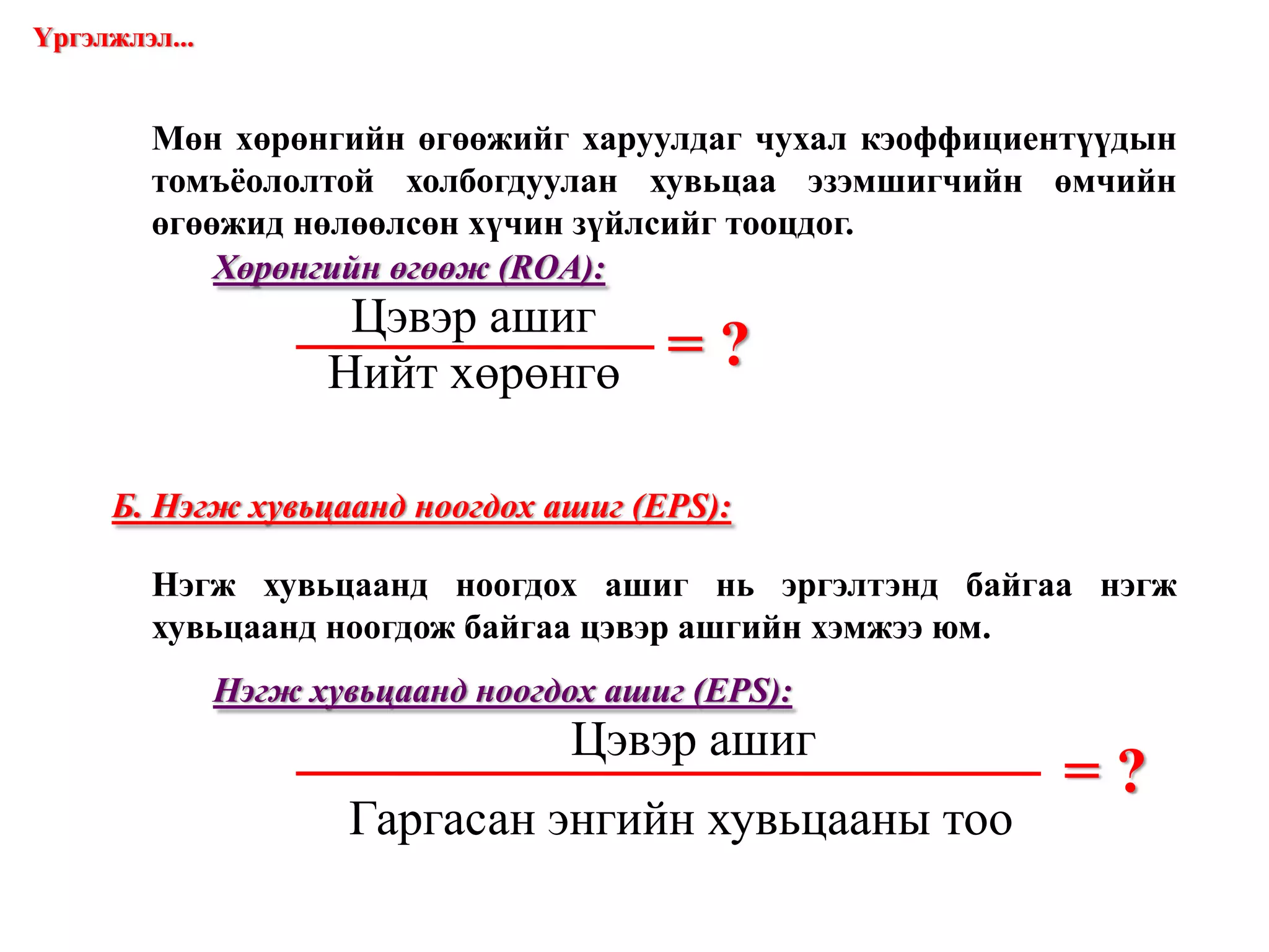 = ? Мөн хөрөнгийн өгөөжийг харуулдаг чухал кэоффициентүүдын томъёололтой холбогдуулан хувьцаа эзэмшигчийн өмчийн өгөөжид нөлөөлсөн хүчин зүйлсийг тооцдог. Хөрөнгийн өгөөж  (ROA) : Үргэлжлэл... = ? Б. Нэгж хувьцаанд ноогдох ашиг  (EPS) : Нэгж хувьцаанд ноогдох ашиг нь эргэлтэнд байгаа нэгж хувьцаанд ноогдож байгаа цэвэр ашгийн хэмжээ юм. Нэгж хувьцаанд ноогдох ашиг  (EPS) : www.gelegjamts.com Цэвэр ашиг Нийт хөрөнгө Цэвэр ашиг Гаргасан энгийн хувьцааны тоо 