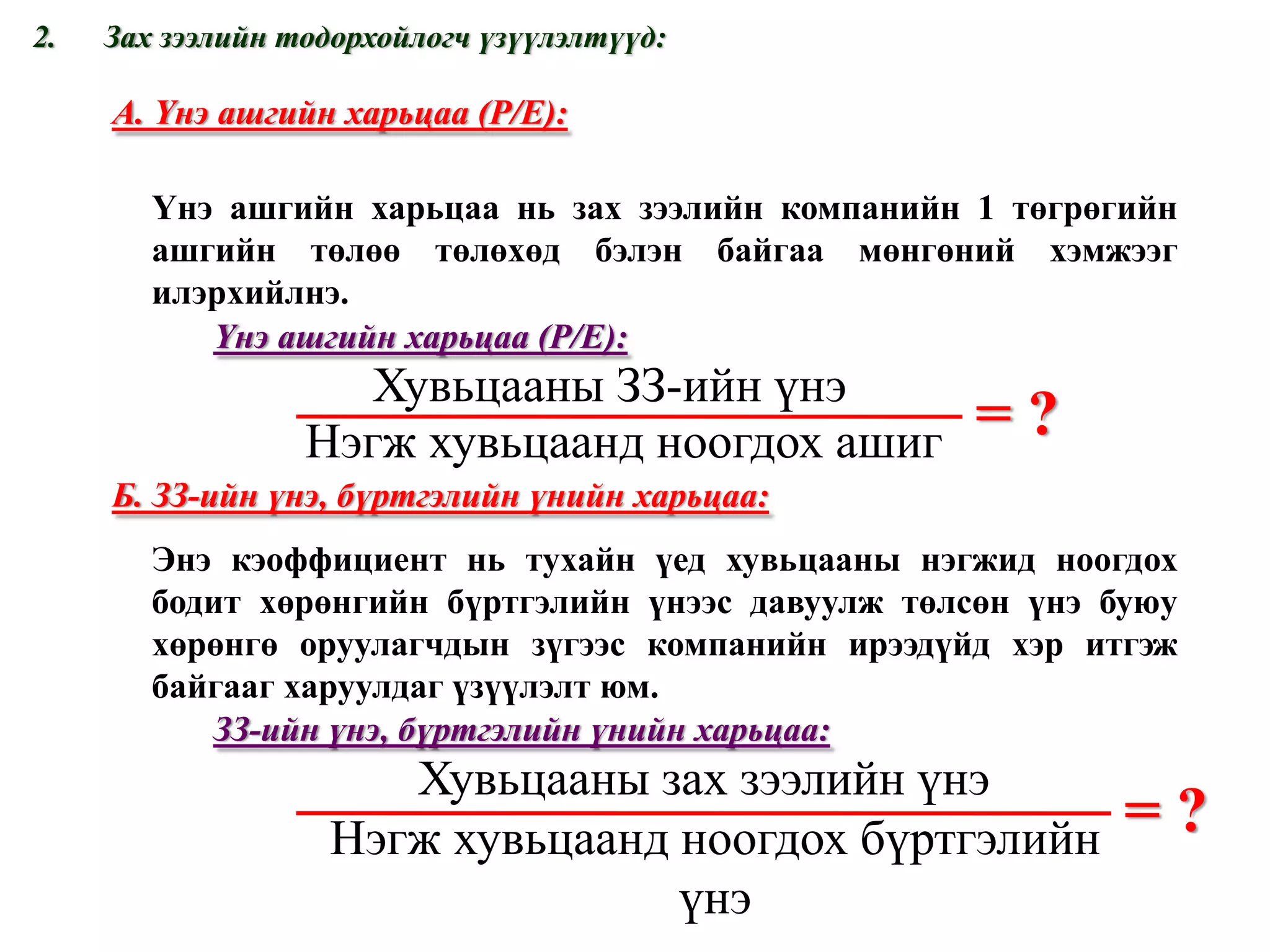 = ? А. Үнэ ашгийн харьцаа  (P/E) : Үнэ ашгийн харьцаа нь зах зээлийн компанийн 1 төгрөгийн ашгийн төлөө төлөхөд бэлэн байгаа мөнгөний хэмжээг илэрхийлнэ. Үнэ ашгийн харьцаа  ( Р/ E) : Зах зээлийн тодорхойлогч үзүүлэлтүүд: = ? Б. ЗЗ-ийн үнэ, бүртгэлийн үнийн харьцаа: Энэ кэоффициент нь тухайн үед хувьцааны нэгжид ноогдох бодит хөрөнгийн бүртгэлийн үнээс давуулж төлсөн үнэ буюу хөрөнгө оруулагчдын зүгээс компанийн ирээдүйд хэр итгэж байгааг харуулдаг үзүүлэлт юм. ЗЗ-ийн үнэ, бүртгэлийн үнийн харьцаа: www.gelegjamts.com Хувьцааны ЗЗ-ийн үнэ Нэгж хувьцаанд ноогдох ашиг Хувьцааны зах зээлийн үнэ Нэгж хувьцаанд ноогдох бүртгэлийн үнэ 