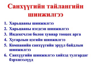 Санхүүгийн тайлангийн шинжилгээ Харьцааны шинжилгээ Харьцааны нэгдсэн шинжилгээ Индексчлэн болон хувиар тооцох арга Хугарлын цэгийн шинжилгээ Компанийн санхүүгийн эрүүл байдлын шинжилгээ Санхүүгийн шинжилгээ хийхэд тулгардаг бэрхшээлүүд 