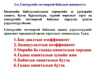 Жич: Зарим тоон утгыг эмхтгэсэн байгаа болно. Жич: Зарим тоон утгыг эмхтгэсэн байгаа болно. Энэ нь гадны эх үүсвэрээс хараат бусаар, зөвхөн өөрийн санхүүжилтээр бие дааж үйл ажиллагаа явуулах чадварыг илэрхийлэх бөгөөд өөрийн капиталын дүнг балансын нийт дүнд харьцуулж тодорхойлно. Бие даалтын кэоффициент = 0,83 www.gelegjamts.com Санхүүгийн үзүүлэлтүүд - БАЛАНС 2002 А. НИЙТ ХӨРӨНГӨ (1+2) 7 575 557,5  1. Эргэлтийн хөрөнгө 2 006 132,1  Мөнгөн хөрөнгө 11 989,7  Авлага 178 282,8  Урьдчилан төлөгдсөн зардал 1 289 371,1  Бараа материалын нөөц 526 488,5  2. Эргэлтийн бус хөрөнгө (а+б) 5 569 425,4  а.  Биет хөрөнгө 5 096 938,2  Барилга, байгууламж 5 131 413,8  Хуримтлагдсан элэгдэл (530 924,2) Тоног төхөөрөмж 955 634,9  Хуримтлагдсан элэгдэл (493 405,3) Тавилга, эд хогшил 100 654,1  Хуримтлагдсан элэгдэл (66 435,1) б. Биет бус хөрөнгө 472 487,2  Хөрөнгө оруулалт ба бусад хөрөнгө 472 487,2  Б. ӨР ТӨЛБӨР БА ЭЗЭМШИГЧДИЙН ӨМЧ (1+2) 7 575 557,4  1. Өр төлбөр (а+б) 1 280 991,3  а. Богино хугацаат өр 1 280 991,3  б. Урт хугацаат өр   2. Эзэмшигчдийн өмч ( a+ б+в) 6 294 566,1  а. Өмч   б. Хувьцаа 6 000 862,5  Энгийн хувьцаа 347 932,0  Халаасны хувьцаа (1 984,5) Нэмж төлөгдсөн капитал (1 491,8) Эзэмшигчдийн өмчийн бусад хэсэг 5 656 406,8  в. Хуримтлагдсан ашиг (алдагдал) 293 703,6  Тайлангийн үеийн (117 752,7) Өмнөх үеийн 411 456,3  ОРЛОГЫН ТАЙЛАН 2002 1. Цэвэр борлуулалт 440 012,2  Нийт борлуулалт 440 012,2  2. Борлуулсан бүтээгдэхүүний өртөг 446 568,1  3. Нийт ашиг (1-2) (6 555,9) 4. Үйл ажиллагааны зардал 133 256,3  5. Үйл ажиллагааны ашиг (алдагдал) (3-4) (139 812,2) 6. Үйл ажиллагааны бус орлого 234 086,6  Ногдол ашгийн орлого 6 510,3  Бусад 227 576,3  7. Үйл ажиллагааны бус зардал 210 187,9  Хүү, торгууль хөнгөлөлтийн зардал (5 121,4) Бусад 215 205,3  8. Ердийн ажиллагааны ашиг (алдагдал) (5+6-7) (115 913,5) 9. Онцгой шинжтэй орлого   10. Хамтарсан үйлдвэрээс олсон орлого   11. Татвар төлөхийн өмнөх ашиг (8+9+10) (115 913,5) 12. Орлогын татварын зардал 1 839,0  13. Тайлант үеийн цэвэр ашиг (алдагдал) (11-12)  (117 752,5) Бусад үзүүлэлтүүд 2002  он Нийт хувьцааны тоо 3 479 320  Эзэмшигчдийн өмч Балансын нийт дүн 6 294 566,1  7 575 557,4  