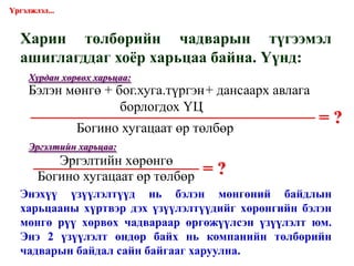 Харин төлбөрийн чадварын түгээмэл ашиглагддаг хоёр харьцаа байна. Үүнд: = ? = ? Үргэлжлэл... Хурдан хөрвөх харьцаа: Эргэлтийн харьцаа: Энэхүү үзүүлэлтүүд нь бэлэн мөнгөний байдлын харьцааны хүртвэр дэх үзүүлэлтүүдийг хөрөнгийн бэлэн мөнгө рүү хөрвөх чадвараар өргөжүүлсэн үзүүлэлт юм. Энэ 2 үзүүлэлт өндөр байх нь компанийн төлбөрийн чадварын байдал сайн байгааг харуулна. Бэлэн мөнгө + бог.хуга.түргэн + дансаарх авлага   борлогдох ҮЦ  Богино хугацаат өр төлбөр Эргэлтийн хөрөнгө Богино хугацаат өр төлбөр 
