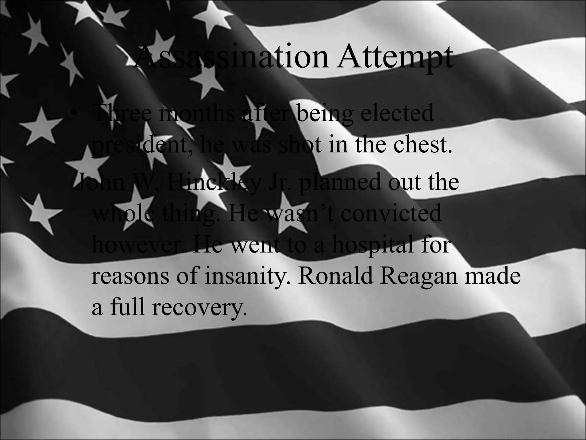 Assassination Attempt
• Three months after being elected
president, he was shot in the chest.
John W. Hinckley Jr. planned out the
whole thing. He wasn’t convicted
however. He went to a hospital for
reasons of insanity. Ronald Reagan made
a full recovery.
 