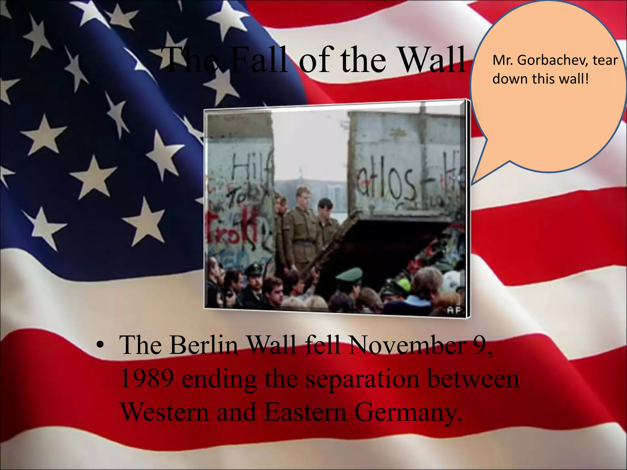 The Fall of the Wall
• The Berlin Wall fell November 9,
1989 ending the separation between
Western and Eastern Germany.
Mr. Gorbachev, tear
down this wall!
 
