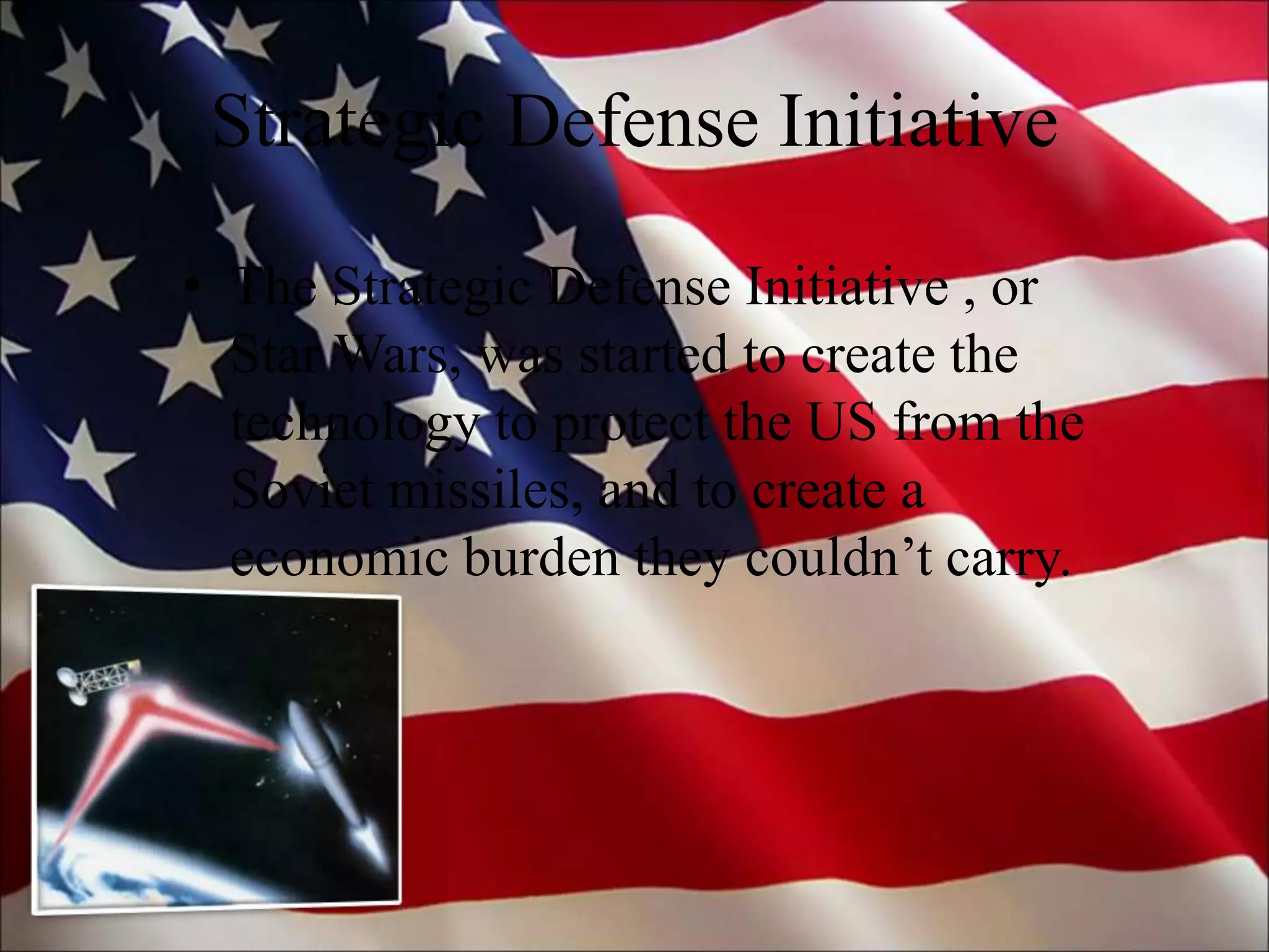 Strategic Defense Initiative
• The Strategic Defense Initiative , or
Star Wars, was started to create the
technology to protect the US from the
Soviet missiles, and to create a
economic burden they couldn’t carry.
 