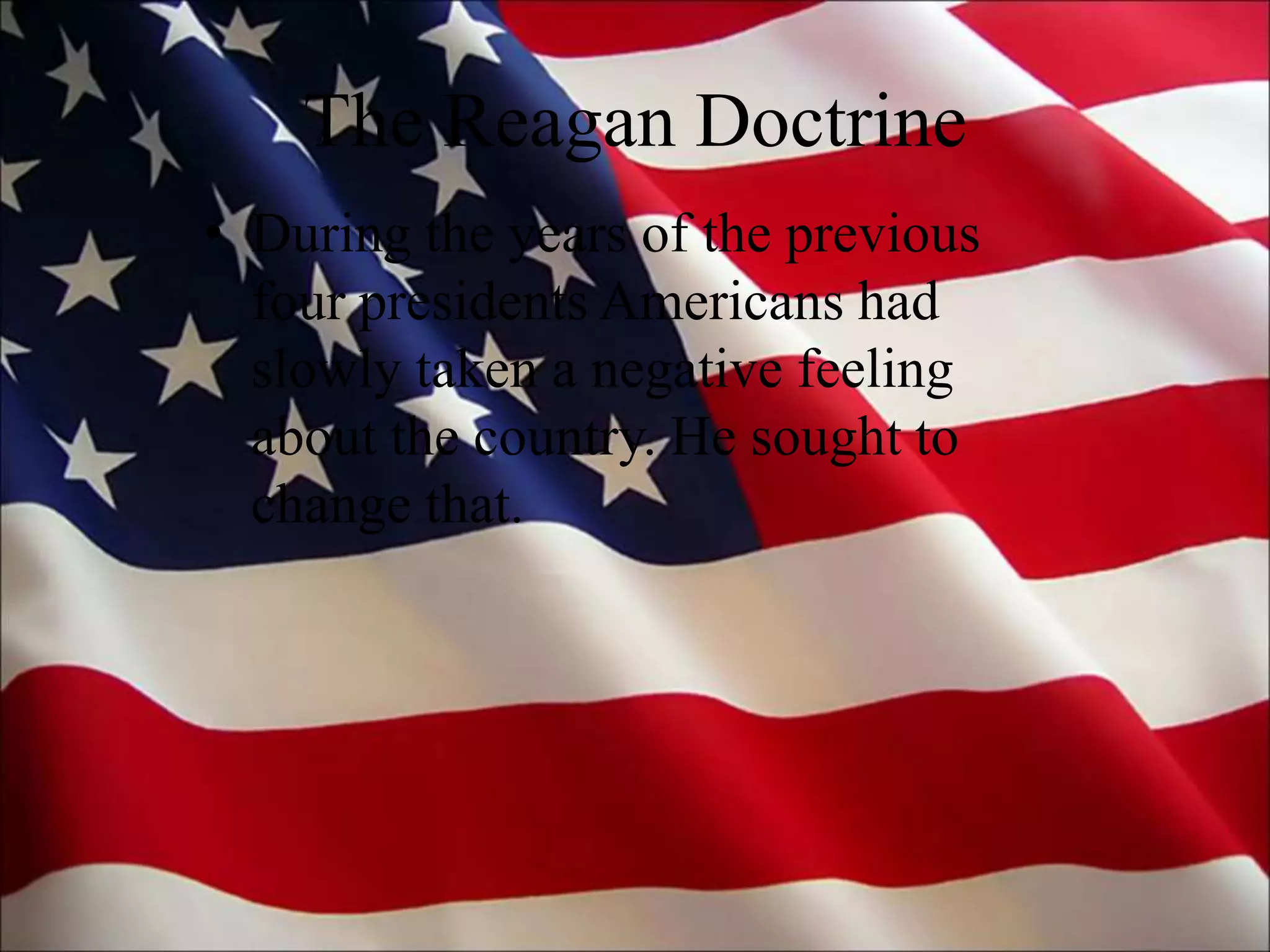 The Reagan Doctrine
• During the years of the previous
four presidents Americans had
slowly taken a negative feeling
about the country. He sought to
change that.
 