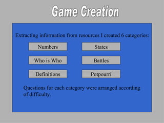 Extracting information from resources I created 6 categories: Questions for each category were arranged according  of difficulty. Game Creation Numbers States Who is Who Battles Definitions Potpourri 