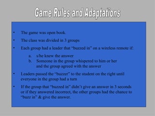 Game Rules and Adaptations The game was open book. The class was divided in 3 groups Each group had a leader that “buzzed in” on a wireless remote if: s/he knew the answer Someone in the group whispered to him or her  and the group agreed with the answer Leaders passed the “buzzer” to the student on the right until  everyone in the group had a turn If the group that “buzzed in” didn’t give an answer in 3 seconds  or if they answered incorrect, the other groups had the chance to  “ buzz in” & give the answer. 