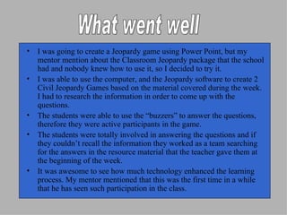 I was going to create a Jeopardy game using Power Point, but my mentor mention about the Classroom Jeopardy package that the school had and nobody knew how to use it, so I decided to try it. I was able to use the computer, and the Jeopardy software to create 2 Civil Jeopardy Games based on the material covered during the week.  I had to research the information in order to come up with the questions. The students were able to use the “buzzers” to answer the questions, therefore they were active participants in the game. The students were totally involved in answering the questions and if they couldn’t recall the information they worked as a team searching for the answers in the resource material that the teacher gave them at the beginning of the week. It was awesome to see how much technology enhanced the learning process. My mentor mentioned that this was the first time in a while that he has seen such participation in the class. What went well 