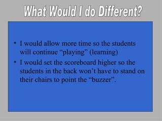 I would allow more time so the students will continue “playing” (learning) I would set the scoreboard higher so the students in the back won’t have to stand on their chairs to point the “buzzer”. What Would I do Different? 