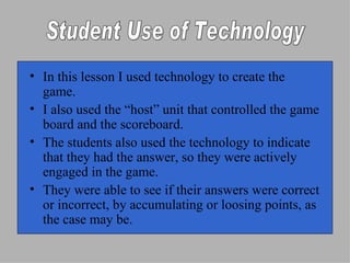 In this lesson I used technology to create the game. I also used the “host” unit that controlled the game board and the scoreboard. The students also used the technology to indicate that they had the answer, so they were actively engaged in the game. They were able to see if their answers were correct or incorrect, by accumulating or loosing points, as the case may be. Student Use of Technology 