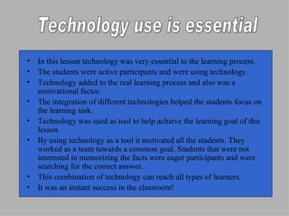 In this lesson technology was very essential to the learning process. The students were active participants and were using technology. Technology added to the real learning process and also was a motivational factor. The integration of different technologies helped the students focus on the learning task.  Technology was used as tool to help achieve the learning goal of this lesson. By using technology as a tool it motivated all the students. They worked as a team towards a common goal. Students that were not interested in memorizing the facts were eager participants and were searching for the correct answer.  This combination of technology can reach all types of learners.  It was an instant success in the classroom! Technology use is essential 