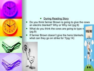 During Reading Story   Do you think farmer Brown is going to give the cows an electric blanket? Why or Why not (pg.9) What do you think the cows are going to type next?(pg.9) If farmer Brown doesn’t give the hens blankets, what can they go on strike for ?(pg.14) 