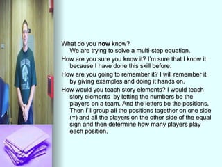 What do you  now  know?  We are trying to solve a multi-step equation. How are you sure you know it? I’m sure that I know it because I have done this skill before.  How are you going to remember it? I will remember it by giving examples and doing it hands on. How would you teach story elements? I would teach story elements  by letting the numbers be the players on a team. And the letters be the positions. Then I’ll group all the positions together on one side (=) and all the players on the other side of the equal sign and then determine how many players play each position. 