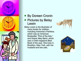 By Doreen Cronin  Pictures by Betsy Lewin Betsy Lewin is the illustrator of many books for children. Including Araminta’s Paintbox, which was an American Bookseller “Pick of the lists,” and Snank Alley Band, which was a Child magazine Best Book of the year. She lives in Brooklyn, New York, with her husband and two cats. 