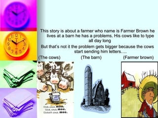 This story is about a farmer who name is Farmer Brown he lives at a barn he has a problems. His cows like to type all day long  But that’s not it the problem gets bigger because the cows start sending him letters…. (The cows)  (The barn)  (Farmer brown) 