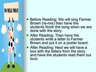 Before Reading; We will sing Farmer Brown (re-mix) then have the students finish the song when we are done with the story. After Reading; Then have the students write a letter to Farmer Brown and put it on a poster board. After Reading; Next we will have a box with the letters from the story and have the students read them out loud. 