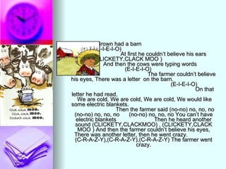 Farmer Brown had a barn  (E-I-E-I-O)  At first he couldn’t believe his ears  (CLICKETY,CLACK MOO )  And then the cows were typing words  (E-I-E-I-O)  The farmer couldn’t believe his eyes, There was a letter  on the barn.  (E-I-E-I-O)  On that letter he had read,  We are cold, We are cold, We are cold, We would like some electric blankets.  Then the farmer said (no-no) no, no, no (no-no) no, no, no  (no-no) no, no, no You can’t have electric blankets  Then he heard another sound (CLICKETY,CLACKMOO) , (CLICKETY,CLACK MOO ) And then the farmer couldn’t believe his eyes, There was another letter, then he went crazy.  (C-R-A-Z-Y),(C-R-A-Z-Y),(C-R-A-Z-Y) The farmer went crazy. 
