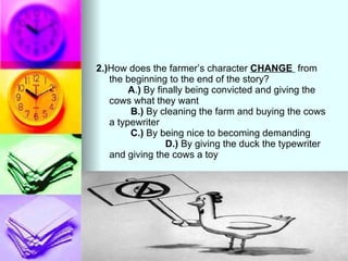 2.) How does the farmer’s character  CHANGE  from the beginning to the end of the story?  A . )  By finally being convicted and giving the cows what they want  B.)  By cleaning the farm and buying the cows a typewriter  C.)  By being nice to becoming demanding  D.)  By giving the duck the typewriter and giving the cows a toy 