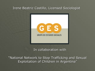 Irene Beatriz Castillo, Licensed Sociologist




               In collaboration with

“National Network to Stop Trafficking and Sexual
      Exploitation of Children in Argentina”
 