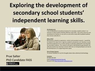 Exploring the development of secondary school students’ independent learning skills. Prue Salter PhD Candidate FASS My Background: I run an educational consultancy business for secondary students where I run seminars to help students develop effective study skills. I also write resources and worksheets for teachers to use and run and online study skills handbook website that schools subscribe to. Why a PhD?My business is based on experience, instinct and anecdotal research. I would like to research this topic from a rigorous academic perspective and  develop a sound theoretical approach for an online solution to develop independent learning skills for secondary students. This research will lead to identifying the gap between the skills perceived to be important and the skills that are being developed and look at the development of a supporting online space. Aim of Poster Session: To receive feedback on my first thoughts about data collection/methodology. Contacts:Ph 0416 293 087 Email info@enhanced-learning.net Research wiki http://pruesalter.wikispaces.com 