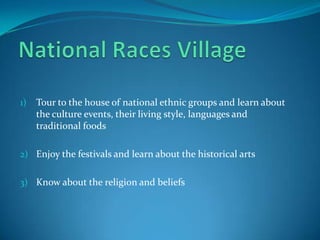 National Races Village Tour to the house of national ethnic groups and learn about the culture events, their living style, languagesand traditional foods Enjoy the festivals and learn about the historical arts Know about the religion and beliefs  