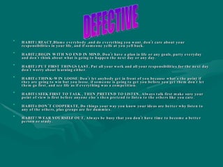HABIT1:REACT,Blame everybody ,and do everything you want, don’t care about your responsibilities in your life, and if someone yells at you yell back. HABIT2:BEGIN WITH NO END IN MIND, Don’t have a plan in life or any goals, party everyday and don’t think about what is going to happen the next day or any day. HABIT3:PUT FIRST THINGS LAST, Put all your work and all your responsibilities for the next day don’t worry about learning either. HABIT4:THINK-WIN LOOSE: Don’t let anybody get in front of you because what’s the point if they are going to win but you loose, if someone is going to get you before you get them don’t let them go first, and see life as if everything was a competition. HABIT5:SEEK FIRST TO TALK , THEN PRETEND TO LISTEN, Always talk first make sure your point of view is first before anyone else’s then pretend to listen to the others like you care. HABIT6:DON’T COOPERATE, Do things your way you know your ideas are better why listen to any of the others, plus groups are for dummies. HABIT7:WEAR YOURSELF OUT, Always be busy that you don’t have time to become a better person or study.   DEFECTIVE 