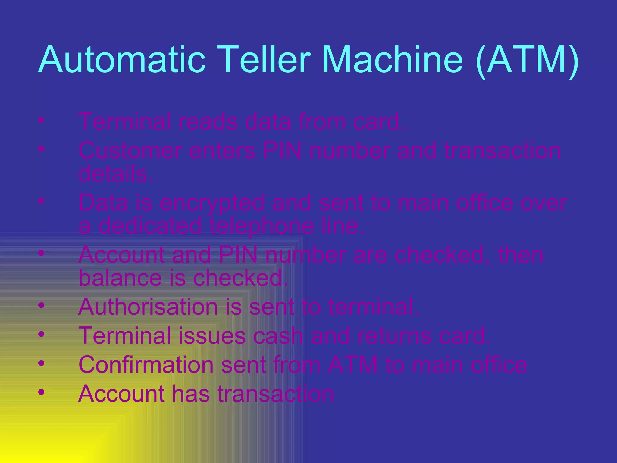 Automatic Teller Machine (ATM)   Terminal reads data from card.  Customer enters PIN number and transaction details.  Data is encrypted and sent to main office over a dedicated telephone line.  Account and PIN number are checked, then balance is checked.  Authorisation is sent to terminal.  Terminal issues cash and returns card.  Confirmation sent from ATM to main office  Account has transaction  