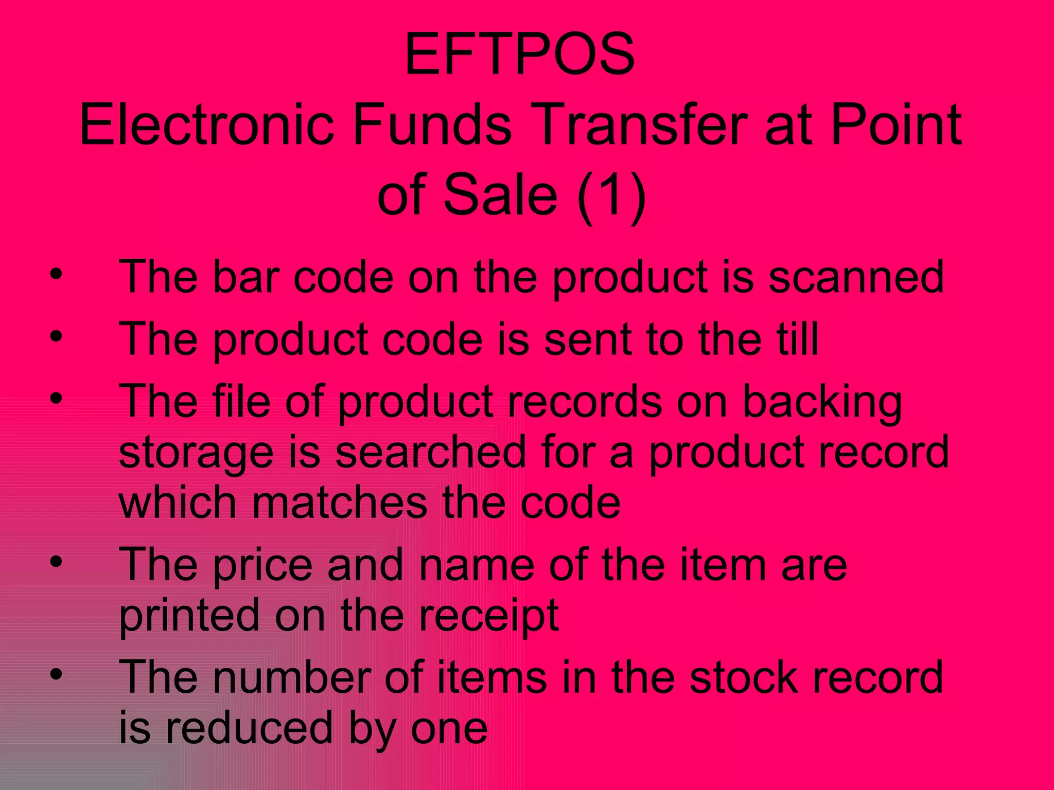 EFTPOS Electronic Funds Transfer at Point of Sale (1)  The bar code on the product is scanned  The product code is sent to the till  The file of product records on backing storage is searched for a product record which matches the code  The price and name of the item are printed on the receipt  The number of items in the stock record is reduced by one 