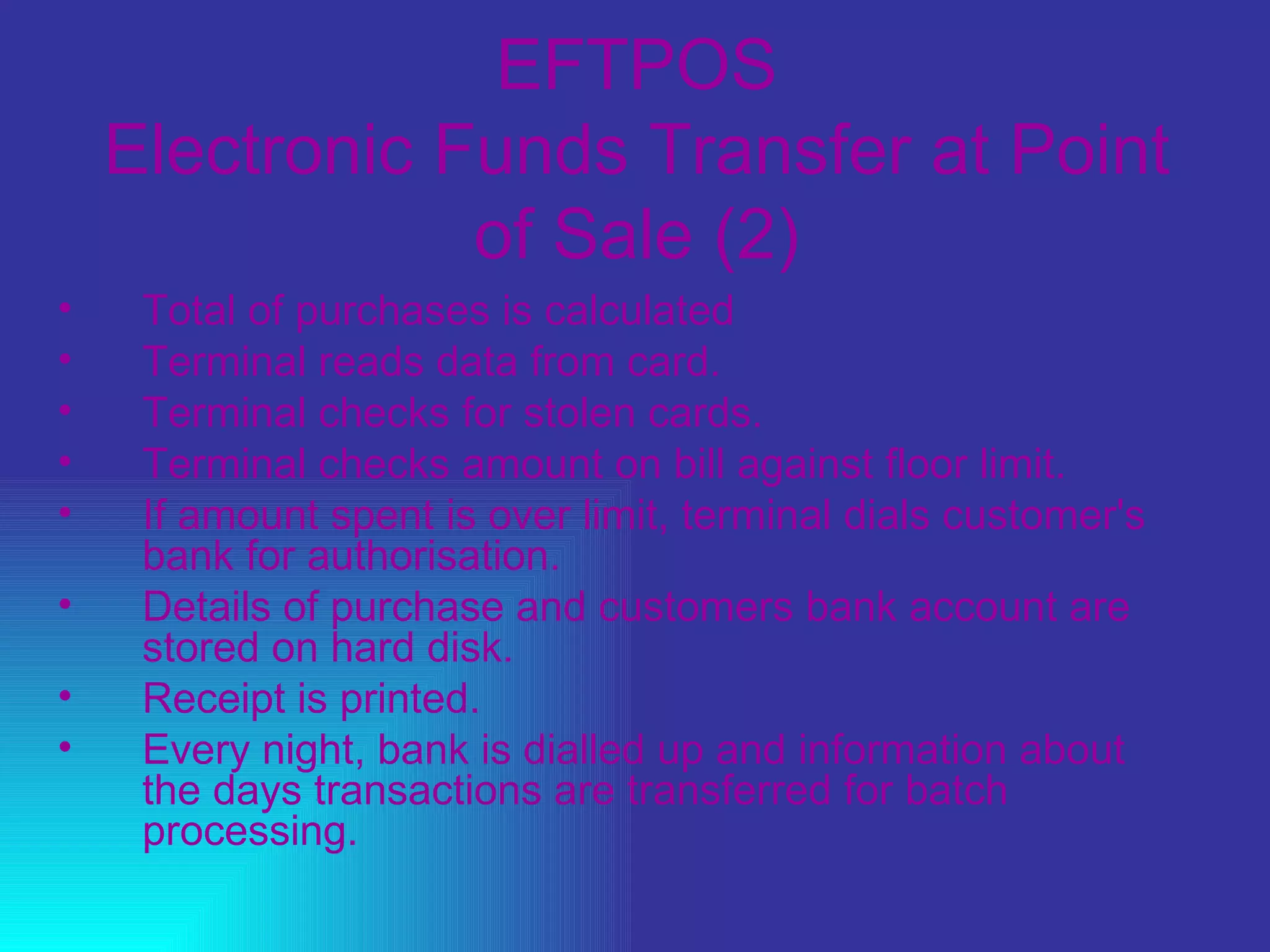 EFTPOS Electronic Funds Transfer at Point of Sale (2) Total of purchases is calculated  Terminal reads data from card.  Terminal checks for stolen cards.  Terminal checks amount on bill against floor limit.  If amount spent is over limit, terminal dials customer's bank for authorisation.  Details of purchase and customers bank account are stored on hard disk.  Receipt is printed.  Every night, bank is dialled up and information about the days transactions are transferred for batch processing. 
