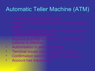 Automatic Teller Machine (ATM)   Terminal reads data from card.  Customer enters PIN number and transaction details.  Data is encrypted and sent to main office over a dedicated telephone line.  Account and PIN number are checked, then balance is checked.  Authorisation is sent to terminal.  Terminal issues cash and returns card.  Confirmation sent from ATM to main office  Account has transaction  