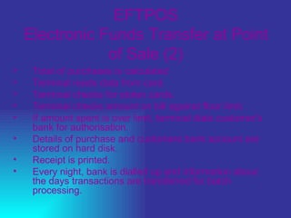 EFTPOS Electronic Funds Transfer at Point of Sale (2) Total of purchases is calculated  Terminal reads data from card.  Terminal checks for stolen cards.  Terminal checks amount on bill against floor limit.  If amount spent is over limit, terminal dials customer's bank for authorisation.  Details of purchase and customers bank account are stored on hard disk.  Receipt is printed.  Every night, bank is dialled up and information about the days transactions are transferred for batch processing. 