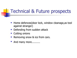 Technical & Future prospects Home defences(door lock, window cleanage,as tool against stranger) Defending from sudden attack Cutting onions Removing snow & ice from cars. And many more ………  