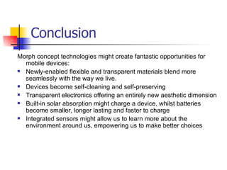 Conclusion  Morph concept technologies might create fantastic opportunities for mobile devices:  Newly-enabled flexible and transparent materials blend more seamlessly with the way we live.  Devices become self-cleaning and self-preserving Transparent electronics offering an entirely new aesthetic dimension  Built-in solar absorption might charge a device, whilst batteries become smaller, longer lasting and faster to charge  Integrated sensors might allow us to learn more about the environment around us, empowering us to make better choices 