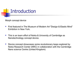 Introduction Morph concept device First featured in The Museum of Modern Art "Design & Elastic Mind” Exhibition in New York. This is an team effort of Nokia & University of Cambridge as Nanotechnology concept device. Device concept showcases some revolutionary leaps explored by Nokia Research Center (NRC) in collaboration with the Cambridge Nano science Centre (United Kingdom)  